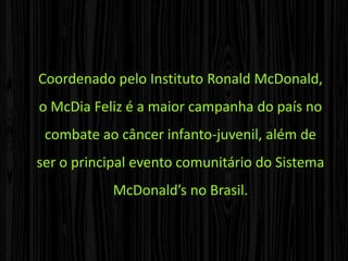 O McDia FelizCriado pelo McDonald’s no Canadá em 1977, o McDia Feliz foi realizado pela primeira vez no Brasil em 1988, em São Paulo. Em 1989, chegou ao Rio de Janeiro, e, a partir de 1990, passou a ser realizado em nível nacional, envolvendo todos os restaurantes da Rede McDonald’s do país.