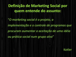 Definição de Marketing Social por quem entende do assunto:“O marketing social é o projeto, a implementação e o controle de programas que procuram aumentar a aceitação de uma idéia ou prática social num grupo alvo” Kotler