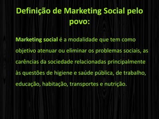 Definição de Marketing Social pelo povo:Marketing social é a modalidade que tem como objetivo atenuar ou eliminar os problemas sociais, as carências da sociedade relacionadas principalmente às questões de higiene e saúde pública, de trabalho, educação, habitação, transportes e nutrição.