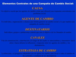 Elementos Centrales de una Campaña de Cambio Social:   CAUSA :  Un objetivo social que los agentes de cambio creen que ofrecerá una respuesta conveniente a un problema social.   AGENTE DE CAMBIO :  Un individuo, organización o alianza que intenta generar un cambio social y lo que implica una campaña de cambio social.   DESTINATARIOS :  Individuos, grupos o poblaciones enteras que son el objetivo de los llamados al cambio.   CANALES :  Vías de comunicación y distribución a lo largo de las cuales se intercambian y transmiten  hacia atrás y hacia delante la influencia y respuesta entre los agentes de cambio y los destinatarios.   ESTRATEGIA DE CAMBIO :  La dirección y el programa adoptados por un agente de cambio para llevar a cabo el cambio en las actitudes y conducta de los destinatarios   