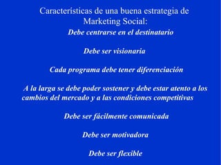 Características de una buena estrategia de  Marketing Social:        Debe centrarse en el destinatario        Debe ser visionaria        Cada programa debe tener diferenciación        A la larga se debe poder sostener y debe estar atento a los cambios del mercado y a las condiciones competitivas         Debe ser fácilmente comunicada       Debe ser motivadora        Debe ser flexible 