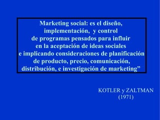 Marketing social: es el diseño,  implementación,  y control  de programas pensados para influir  en la aceptación de ideas sociales  e implicando consideraciones de planificación de producto, precio, comunicación,  distribución, e investigación de marketing”   KOTLER y ZALTMAN (1971) ‏ 