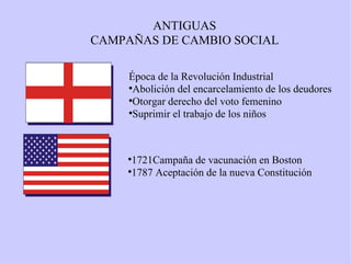 Época de la Revolución Industrial Abolición del encarcelamiento de los deudores Otorgar derecho del voto femenino Suprimir el trabajo de los niños 1721Campaña de vacunación en Boston 1787 Aceptación de la nueva Constitución ANTIGUAS CAMPAÑAS DE CAMBIO SOCIAL 