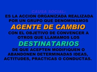 CAUSA SOCIAL: ES LA ACCION ORGANIZADA REALIZADA POR UN GRUPO QUE DENOMINAMOS  AGENTE DE CAMBIO   CON EL OBJETIVO DE CONVENCER A OTROS QUE LLAMAMOS LOS  DESTINATARIOS DE QUE ACEPTEN MODIFIQUEN O ABANDONEN DETERMINADAS IDEAS,  ACTITUDES, PRACTICAS O CONDUCTAS.  