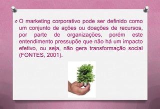 O O marketing corporativo pode ser definido como
 um conjunto de ações ou doações de recursos,
 por parte de organizações, porém este
 entendimento pressupõe que não há um impacto
 efetivo, ou seja, não gera transformação social
 (FONTES, 2001).
 