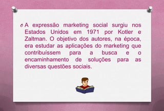O A expressão marketing social surgiu nos
 Estados Unidos em 1971 por Kotler e
 Zaltman. O objetivo dos autores, na época,
 era estudar as aplicações do marketing que
 contribuíssem   para     a  busca    e   o
 encaminhamento de soluções para as
 diversas questões sociais.
 