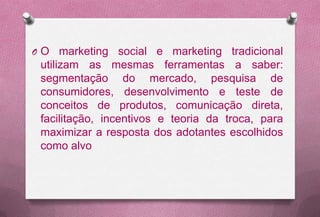OO   marketing social e marketing tradicional
utilizam as mesmas ferramentas a saber:
segmentação do mercado, pesquisa de
consumidores, desenvolvimento e teste de
conceitos de produtos, comunicação direta,
facilitação, incentivos e teoria da troca, para
maximizar a resposta dos adotantes escolhidos
como alvo
 