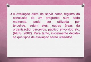 O A avaliação além de servir como registro da
 conclusão de um programa num dado
 momento,      pode      ser    utilizada    por
 terceiros, sejam eles: outras áreas da
 organização, parceiros, público envolvido etc.
 (REIS, 2002). Para tanto, inicialmente decide-
 se que tipos de avaliação serão utilizados.
 