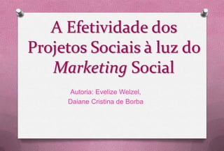 A Efetividade dos
Projetos Sociais à luz do
   Marketing Social
     Autoria: Evelize Welzel,
     Daiane Cristina de Borba
 