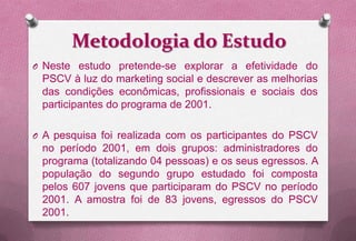 Metodologia do Estudo
O Neste estudo pretende-se explorar a efetividade do
 PSCV à luz do marketing social e descrever as melhorias
 das condições econômicas, profissionais e sociais dos
 participantes do programa de 2001.

O A pesquisa foi realizada com os participantes do PSCV
 no período 2001, em dois grupos: administradores do
 programa (totalizando 04 pessoas) e os seus egressos. A
 população do segundo grupo estudado foi composta
 pelos 607 jovens que participaram do PSCV no período
 2001. A amostra foi de 83 jovens, egressos do PSCV
 2001.
 