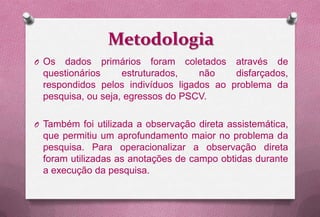 Metodologia
O Os  dados primários foram coletados através de
 questionários     estruturados,   não    disfarçados,
 respondidos pelos indivíduos ligados ao problema da
 pesquisa, ou seja, egressos do PSCV.

O Também foi utilizada a observação direta assistemática,
 que permitiu um aprofundamento maior no problema da
 pesquisa. Para operacionalizar a observação direta
 foram utilizadas as anotações de campo obtidas durante
 a execução da pesquisa.
 