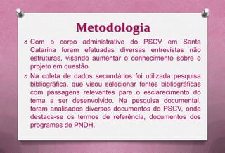 Metodologia
O Com    o corpo administrativo do PSCV em Santa
  Catarina foram efetuadas diversas entrevistas não
  estruturas, visando aumentar o conhecimento sobre o
  projeto em questão.
O Na coleta de dados secundários foi utilizada pesquisa
  bibliográfica, que visou selecionar fontes bibliográficas
  com passagens relevantes para o esclarecimento do
  tema a ser desenvolvido. Na pesquisa documental,
  foram analisados diversos documentos do PSCV, onde
  destaca-se os termos de referência, documentos dos
  programas do PNDH.
 