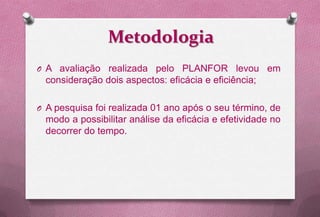 Metodologia
O A avaliação realizada pelo PLANFOR levou em
 consideração dois aspectos: eficácia e eficiência;

O A pesquisa foi realizada 01 ano após o seu término, de
 modo a possibilitar análise da eficácia e efetividade no
 decorrer do tempo.
 