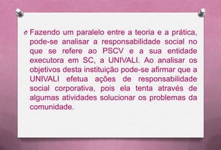 O Fazendo um paralelo entre a teoria e a prática,
 pode-se analisar a responsabilidade social no
 que se refere ao PSCV e a sua entidade
 executora em SC, a UNIVALI. Ao analisar os
 objetivos desta instituição pode-se afirmar que a
 UNIVALI efetua ações de responsabilidade
 social corporativa, pois ela tenta através de
 algumas atividades solucionar os problemas da
 comunidade.
 