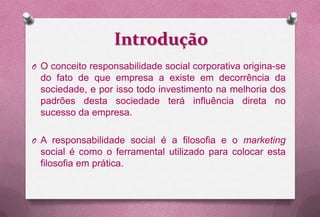 Introdução
O O conceito responsabilidade social corporativa origina-se
  do fato de que empresa a existe em decorrência da
  sociedade, e por isso todo investimento na melhoria dos
  padrões desta sociedade terá influência direta no
  sucesso da empresa.

O A responsabilidade social é a filosofia e o marketing
  social é como o ferramental utilizado para colocar esta
  filosofia em prática.
 