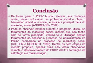 Conclusão
O De forma geral o PSCV buscou efetivar uma mudança
  social, tentou solucionar um problema social e obter o
  bem-estar individual e social, e esta é a principal meta do
  marketing social (ANDREASEN 2002).
O Pode-se observar também durante o programa utilizou-se
  ferramentas do marketing social, mesmo que não tenha
  sido de forma planejada. Verifica-se a utilização destas
  ferramentas ao analisar o processo de administração do
  PSCV, comparado ao processo de marketing social
  (KOTLER e ROBERTO, 1992). Dentre as sete etapas do
  modelo proposto, apenas duas não foram observadas
  durante o desenvolvimento do PSCV 2001: a formação de
  estratégia e a realimentação.
 