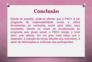 Conclusão
Diante do exposto, pode-se afirmar que o PSCV é um
programa de responsabilidade social, e utiliza
ferramentas do marketing social para obter seus
resultados. Dentre os níveis de incorporação do
programa pelo grupo social, o PSCV atingiu o nível
ativo, pois alterou, em um grau mais baixo que o
esperado, à indução de novas atitudes dos indivíduos, à
partir de informações e vivências dos participantes.
 