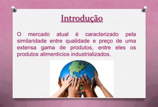 Introdução
O mercado atual é caracterizado pela
similaridade entre qualidade e preço de uma
extensa gama de produtos, entre eles os
produtos alimentícios industrializados.
 