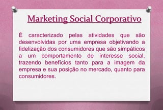 Marketing Social Corporativo
É caracterizado pelas atividades que são
desenvolvidas por uma empresa objetivando a
fidelização dos consumidores que são simpáticos
a um comportamento de interesse social,
trazendo benefícios tanto para a imagem da
empresa e sua posição no mercado, quanto para
consumidores.
 