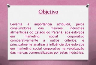 Objetivo

Levanta     a   importância     atribuída,   pelos
consumidores      das      maiores       indústrias
alimentícias do Estado do Paraná, aos esforços
em        marketing       social        corporativo
comparativamente     a outros critérios, e
principalmente analisar a influência dos esforços
em marketing social corporativo na valorização
das marcas comercializadas por estas indústrias.
 