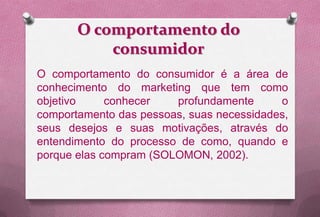 O comportamento do
           consumidor
O comportamento do consumidor é a área de
conhecimento do marketing que tem como
objetivo     conhecer   profundamente      o
comportamento das pessoas, suas necessidades,
seus desejos e suas motivações, através do
entendimento do processo de como, quando e
porque elas compram (SOLOMON, 2002).
 
