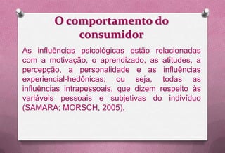 O comportamento do
            consumidor
As influências psicológicas estão relacionadas
com a motivação, o aprendizado, as atitudes, a
percepção, a personalidade e as influências
experiencial-hedônicas; ou seja, todas as
influências intrapessoais, que dizem respeito às
variáveis pessoais e subjetivas do indivíduo
(SAMARA; MORSCH, 2005).
 