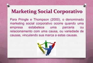 Marketing Social Corporativo
Para Pringle e Thompson (2000), o denominado
marketing social corporativo ocorre quando uma
empresa     estabelece     uma     parceria  ou
relacionamento com uma causa, ou variedade de
causas, vinculando sua marca a estas causas.
 
