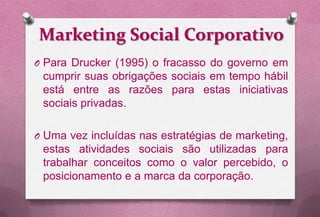 Marketing Social Corporativo
O Para Drucker (1995) o fracasso do governo em
 cumprir suas obrigações sociais em tempo hábil
 está entre as razões para estas iniciativas
 sociais privadas.

O Uma vez incluídas nas estratégias de marketing,
 estas atividades sociais são utilizadas para
 trabalhar conceitos como o valor percebido, o
 posicionamento e a marca da corporação.
 