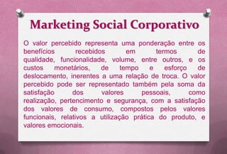 Marketing Social Corporativo
O valor percebido representa uma ponderação entre os
benefícios        recebidos       em       termos       de
qualidade, funcionalidade, volume, entre outros, e os
custos    monetários,     de    tempo    e    esforço   de
deslocamento, inerentes a uma relação de troca. O valor
percebido pode ser representado também pela soma da
satisfação      dos       valores     pessoais,       como
realização, pertencimento e segurança, com a satisfação
dos valores de consumo, compostos pelos valores
funcionais, relativos a utilização prática do produto, e
valores emocionais.
 