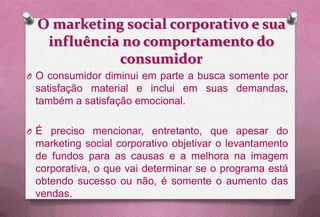 O marketing social corporativo e sua
   influência no comportamento do
             consumidor
O O consumidor diminui em parte a busca somente por
 satisfação material e inclui em suas demandas,
 também a satisfação emocional.

O É preciso mencionar, entretanto, que apesar do
 marketing social corporativo objetivar o levantamento
 de fundos para as causas e a melhora na imagem
 corporativa, o que vai determinar se o programa está
 obtendo sucesso ou não, é somente o aumento das
 vendas.
 