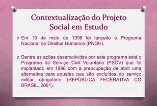 Contextualização do Projeto
           Social em Estudo
O Em 13 de maio de 1996 foi lançado o Programa
 Nacional de Direitos Humanos (PNDH).

O Dentre as ações desenvolvidas por este programa está o
 Programa de Serviço Civil Voluntário (PSCV) que foi
 implantado em 1996 com a preocupação de abrir uma
 alternativa para aqueles que são excluídos do serviço
 militar obrigatório (REPÚBLICA FEDERATIVA DO
 BRASIL, 2001).
 