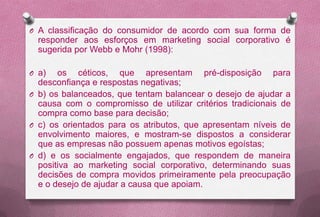 O A classificação do consumidor de acordo com sua forma de
  responder aos esforços em marketing social corporativo é
  sugerida por Webb e Mohr (1998):

O a)   os céticos, que apresentam pré-disposição para
  desconfiança e respostas negativas;
O b) os balanceados, que tentam balancear o desejo de ajudar a
  causa com o compromisso de utilizar critérios tradicionais de
  compra como base para decisão;
O c) os orientados para os atributos, que apresentam níveis de
  envolvimento maiores, e mostram-se dispostos a considerar
  que as empresas não possuem apenas motivos egoístas;
O d) e os socialmente engajados, que respondem de maneira
  positiva ao marketing social corporativo, determinando suas
  decisões de compra movidos primeiramente pela preocupação
  e o desejo de ajudar a causa que apoiam.
 