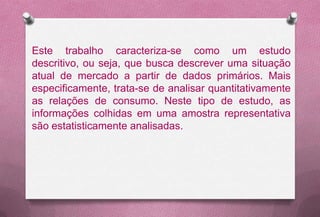 Este trabalho caracteriza-se como um estudo
descritivo, ou seja, que busca descrever uma situação
atual de mercado a partir de dados primários. Mais
especificamente, trata-se de analisar quantitativamente
as relações de consumo. Neste tipo de estudo, as
informações colhidas em uma amostra representativa
são estatisticamente analisadas.
 