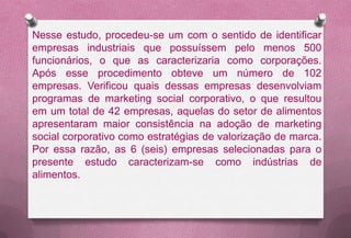 Nesse estudo, procedeu-se um com o sentido de identificar
empresas industriais que possuíssem pelo menos 500
funcionários, o que as caracterizaria como corporações.
Após esse procedimento obteve um número de 102
empresas. Verificou quais dessas empresas desenvolviam
programas de marketing social corporativo, o que resultou
em um total de 42 empresas, aquelas do setor de alimentos
apresentaram maior consistência na adoção de marketing
social corporativo como estratégias de valorização de marca.
Por essa razão, as 6 (seis) empresas selecionadas para o
presente estudo caracterizam-se como indústrias de
alimentos.
 
