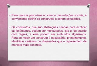 O Para realizar pesquisas no campo das relações sociais, é
 conveniente definir os construtos a serem estudados.

O Os construtos, que são abstrações criadas para explicar
 os fenômenos, podem ser mensurados, isto é, de acordo
 com regras, a eles podem ser atribuídos algarismos.
 Para se medir um construto é necessário, primeiramente,
 identificar variáveis ou dimensões que o representem de
 maneira mais concreta.
 