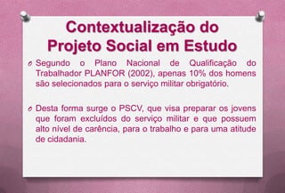Contextualização do
    Projeto Social em Estudo
O Segundo   o Plano Nacional de Qualificação do
 Trabalhador PLANFOR (2002), apenas 10% dos homens
 são selecionados para o serviço militar obrigatório.

O Desta forma surge o PSCV, que visa preparar os jovens
 que foram excluídos do serviço militar e que possuem
 alto nível de carência, para o trabalho e para uma atitude
 de cidadania.
 