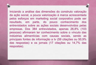 Iniciando a análise das dimensões do construto valoração
da ação social, a pouca valorização à marca acrescentada
pelos esforços em marketing social corporativo pode ser
resultado, em parte, do pouco conhecimento dos
entrevistados sobre as ações sociais desenvolvidos pelas
empresas. Dos 384 entrevistados, apenas 26,8% (103
pessoas) afirmaram ter conhecimento sobre o vínculo das
indústrias alimentícias com causas sociais, sendo as
principais fontes de informação a tv (59 citações ou 50,9%
das respostas) e os jornais (17 citações ou 14,7% das
respostas).
 