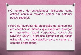 O O número de entrevistados tipificados como
 céticos continua maioria, porém em patamar
 pouco superior.

O Para se favorecer da disposição do consumidor
 em escolher as marcas que executam esforços
 em marketing social corporativo, como cita
 Dawkins (2004), é preciso comunicar as ações
 utilizando para cada público alvo, o canal e o
 conteúdo apropriado.
 