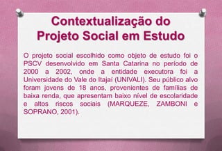 Contextualização do
    Projeto Social em Estudo
O projeto social escolhido como objeto de estudo foi o
PSCV desenvolvido em Santa Catarina no período de
2000 a 2002, onde a entidade executora foi a
Universidade do Vale do Itajaí (UNIVALI). Seu público alvo
foram jovens de 18 anos, provenientes de famílias de
baixa renda, que apresentam baixo nível de escolaridade
e altos riscos sociais (MARQUEZE, ZAMBONI e
SOPRANO, 2001).
 