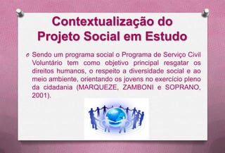 Contextualização do
   Projeto Social em Estudo
O Sendo um programa social o Programa de Serviço Civil
 Voluntário tem como objetivo principal resgatar os
 direitos humanos, o respeito a diversidade social e ao
 meio ambiente, orientando os jovens no exercício pleno
 da cidadania (MARQUEZE, ZAMBONI e SOPRANO,
 2001).
 