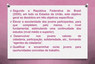 O Segundo     a República Federativa do Brasil
  (2000), em todo os Estados da União, este objetivo
  geral se desdobra em três objetivos específicos:
O Elevar a escolaridade dos jovens participantes, para
  que     completem,      pelo     menos,      o    nível
  fundamental, estimulando uma continuidade dos
  estudos (nível médio e superior).
O Desenvolver        nos     jovens      valores      de
  cidadania, participação, solidariedade, etc., formando
  “agentes da cidadania”.
O Qualificar  e encaminhar os/as jovens para
  oportunidades concretas de trabalho.
 