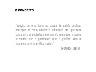 “adoção de uma idéia ou causa de saúde pública,
proteção ao meio ambiente, educação etc, que tem
como alvo a sociedade em vez do mercado, e como
interesse, não o particular, mas o público. Visa a
mudança de uma prática social.”
(KUNSCH, 2003)
 