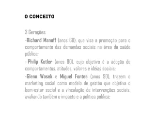 3 Gerações:
-Richard Manoff (anos 60), que visa a promoção para o
comportamento das demandas sociais na área da saúde
pública;
- Philip Kotler (anos 80), cujo objetivo é a adoção de
comportamentos, atitudes, valores e idéias sociais;
-Glenn Wasek e Miguel Fontes (anos 90), trazem o
marketing social como modelo de gestão que objetiva o
bem-estar social e a vinculação de intervenções sociais,
avaliando também o impacto e a política pública;
 