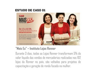 “Mais Eu” – Instituto Lojas Renner
Durante 3 dias, todas as Lojas Renner transformam 5% do
valor líquido das vendas de mercadorias realizadas nas 102
lojas da Renner no país, são voltados para projetos de
capacitação e geração de renda focada na mulher.
 