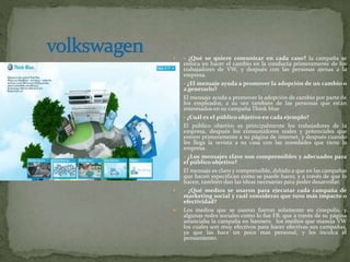  - ¿Qué se quiere comunicar en cada caso? la campaña se
enfoca en hacer el cambio en la conducta primeramente de los
trabajadores de VW, y después con las personas ajenas a la
empresa.
 - ¿El mensaje ayuda a promover la adopción de un cambio o
a generarlo?
 El mensaje ayuda a promover la adopción de cambio por parte de
los empleados, a su vez también de las personas que están
interesados en su campaña Think blue
 - ¿Cuál es el público objetivo en cada ejemplo?
 El publico objetivo es principalmente los trabajadores de la
empresa, después los consumidores reales y potenciales que
entren primeramente a su página de internet, y después cuando
les llega la revista a su casa con las novedades que tiene la
empresa.
 - ¿Los mensajes clave son comprensibles y adecuados para
el público objetivo?
 El mensaje es claro y comprensible, debido a que en las campañas
que hacen especifican como se puede hacer, y a través de que lo
hacen, también dan las ideas necesarias para poder desarrollar.
 - ¿Qué medios se usaron para ejecutar cada campaña de
marketing social y cuál consideras que tuvo más impacto o
efectividad?
 Los medios que se usaron fueron solamente en cinepolis, y
algunas redes sociales como lo fue FB, que a través de su página
anunciaba la campaña en banners. los medios que maneja VW
los cuales son muy efectivos para hacer efectivas sus campañas,
ya que las hace un poco mas personal, y les inculca el
pensamiento.
 