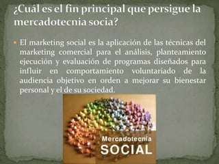  El marketing social es la aplicación de las técnicas del
marketing comercial para el análisis, planteamiento
ejecución y evaluación de programas diseñados para
influir en comportamiento voluntariado de la
audiencia objetivo en orden a mejorar su bienestar
personal y el de su sociedad.
 
