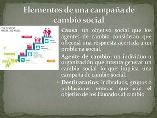  Causa: un objetivo social que los
agentes de cambio consideran que
ofrecerá una respuesta acertada a un
problema social.
 Agente de cambio: un individuo u
organización que intenta generar un
cambio social lo que implica una
campaña de cambio social.
 Destinatarios: individuos, grupos o
poblaciones enteras que son el
objetivo de los llamados al cambio
 
