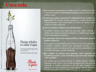 - ¿Qué se quiere comunicar en cada caso? El cuidado del medio
ambiente ¿Cuál es el mensaje principal? plantar árboles para
cuidar el agua.
- ¿El mensaje ayuda a promover la adopción de un cambio o a
generarlo? El mensaje ayuda a generar el cambio dentro del
comportamiento del consumidor, el hecho de plantar para
ayudar al medio ambiente.
- ¿Cuál es el público objetivo en cada ejemplo?
El publico objetivo son todas las personas, niños, jóvenes y
adultos, los cuales consuman el producto, también que tengan
la idea filantrópica de ayudar.
- ¿Los mensajes clave son comprensibles y adecuados para el
público objetivo?
El mensaje es comprensible, pero tal vez no es el adecuado para
el público objetivo, siendo este demasiado sencillo, y no
tomando mucha conciencia de lo que ocurre actualmente con
el cuidado del agua y medio ambiente.
- ¿Qué medios se usaron para ejecutar cada campaña de
marketing social y cuál consideras que tuvo más impacto
o efectividad?
Los medios que se usaron fueron Tv, Redes sociales, Medios
impresos como Flyers, con lo cual el impacto fue muy grande
captando a muchas personas, a su vez esta campaña fue
ganadora de varios premios. La más efectiva fueron las redes
sociales las cuales hicieron efecto al hablar de esta campaña.
 