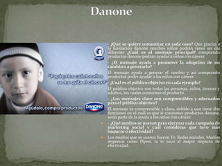  - ¿Qué se quiere comunicar en cada caso? Que gracias a
la fundación danone muchos niños podrán tener un día
diferente ¿Cuál es el mensaje principal? comprando
productos danone podrán ayudar a niños con cáncer.
 - ¿El mensaje ayuda a promover la adopción de un
cambio o a generarlo?
 El mensaje ayuda a generar el cambio y así comprando
productos poder ayudar a los niños con cáncer.
 - ¿Cuál es el público objetivo en cada ejemplo?
 El público objetivo son todas las personas, niños, jóvenes y
adultos, los cuales consuman el producto.
 - ¿Los mensajes clave son comprensibles y adecuados
para el público objetivo?
 El mensaje es comprensible y claro, debido a que tiene dos
funciones en el cual es que si consumes productos danone,
serás parte de la ayuda a los niños con cáncer.
 - ¿Qué medios se usaron para ejecutar cada campaña de
marketing social y cuál consideras que tuvo más
impacto o efectividad?
 Los medios que se usaron fueron Tv, Redes sociales, Medios
impresos como Flyers. la tv tuvo el mayor impacto de
efectividad.
 