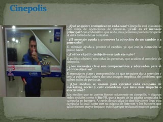  - ¿Qué se quiere comunicar en cada caso? Cinepolis está ayudando
con miles de operaciones de cataratas. ¿Cuál es el mensaje
principal? con el donativo que se da, mas personas pueden recuperar
la vista dañada de las cataratas.
 - ¿El mensaje ayuda a promover la adopción de un cambio o a
generarlo?
 El mensaje ayuda a generar el cambio, ya que con la donación se
puede hacer.
 - ¿Cuál es el público objetivo en cada ejemplo?
 El público objetivo son todas las personas, que acuden al complejo de
cinepolis.
 - ¿Los mensajes clave son comprensibles y adecuados para el
público objetivo?
 El mensaje es claro y comprensible, ya que se quiere dar a entender y
con la publicidad quiere dar una imagen empática del problema que
sufren miles de personas.
 - ¿Qué medios se usaron para ejecutar cada campaña de
marketing social y cuál consideras que tuvo más impacto o
efectividad?
 Los medios que se usaron fueron solamente en cinepolis, y algunas
redes sociales como lo fue FB, que a través de su página anunciaba la
campaña en banners. A través de sus salas de cine fue como llego esta
campaña la cual junto con su página de internet y los banners que
salían tienen mayor impacto esto hace que reduzcan muchos gastos.
 